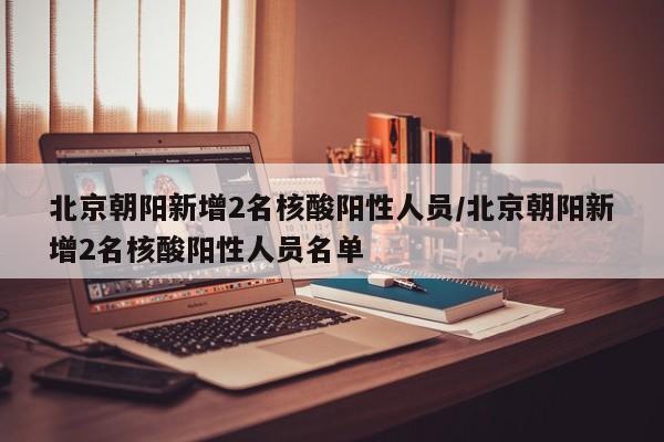 北京朝阳新增2名核酸阳性人员/北京朝阳新增2名核酸阳性人员名单