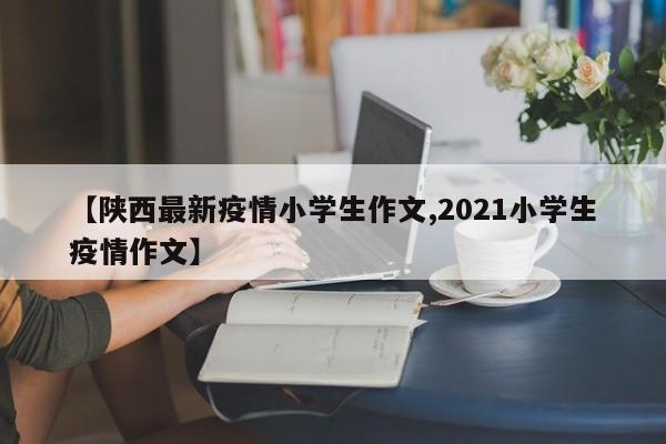 【陕西最新疫情小学生作文,2021小学生疫情作文】