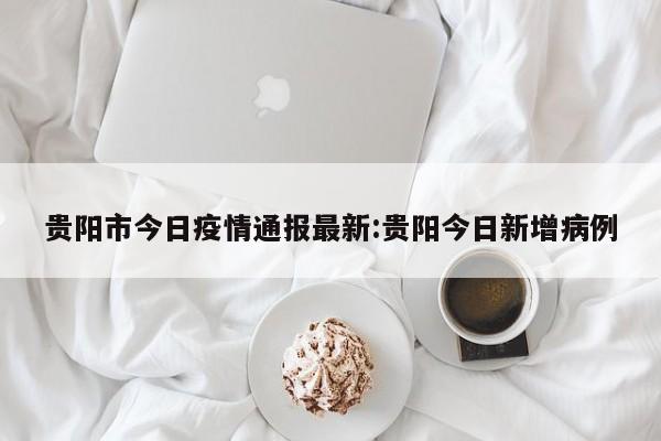 贵阳市今日疫情通报最新:贵阳今日新增病例
