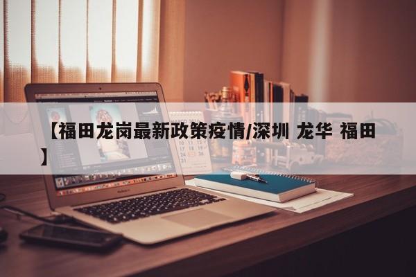 【福田龙岗最新政策疫情/深圳 龙华 福田】