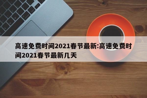高速免费时间2021春节最新:高速免费时间2021春节最新几天
