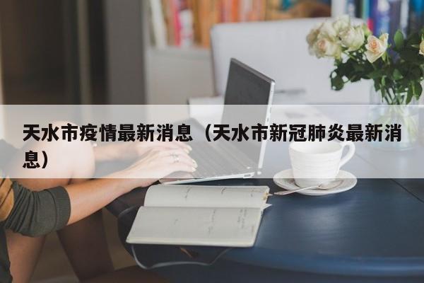 天水市疫情最新消息(天水市新冠肺炎最新消息)