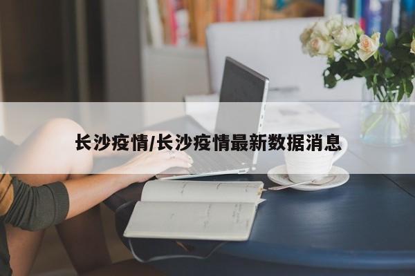 长沙疫情/长沙疫情最新数据消息