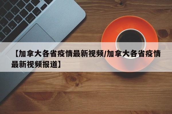 【加拿大各省疫情最新视频/加拿大各省疫情最新视频报道】