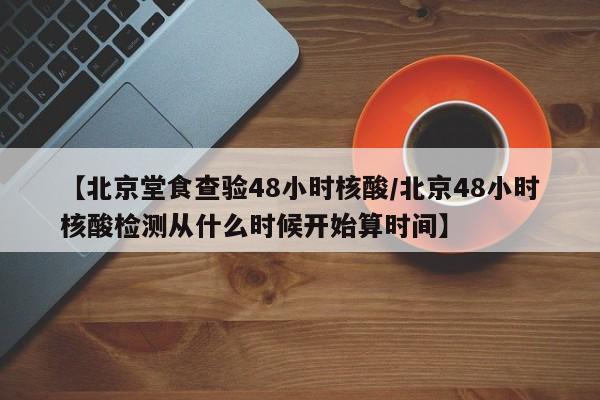 【北京堂食查验48小时核酸/北京48小时核酸检测从什么时候开始算时间】