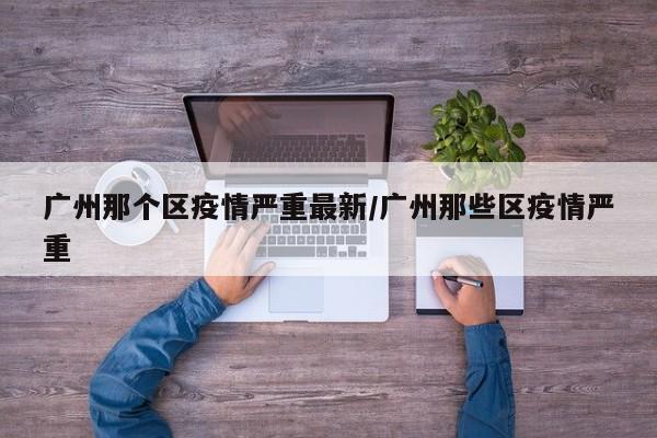 广州那个区疫情严重最新/广州那些区疫情严重