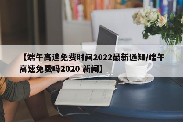 【端午高速免费时间2022最新通知/端午高速免费吗2020 新闻】