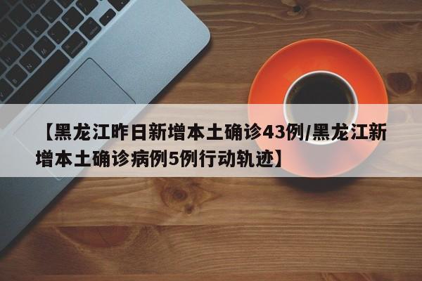 【黑龙江昨日新增本土确诊43例/黑龙江新增本土确诊病例5例行动轨迹】