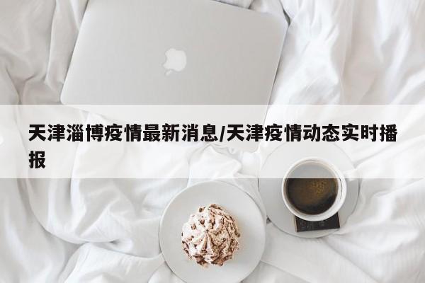 天津淄博疫情最新消息/天津疫情动态实时播报